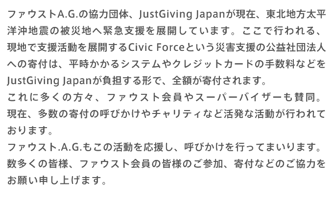 ファウストA.G.の協力団体、JustGiving Japanが現在、東北地方太平洋沖地震の被災地へ緊急支援を展開しています。ここで行われる、現地で支援活動を展開するCivic Forceという災害支援の公益社団法人への寄付は、平時かかるシステムやクレジットカードの手数料などをJustGiving Japanが負担する形で、全額が寄付されます。 これに多くの方々、ファウスト会員やスーパーバイザーも賛同。現在、多数の寄付の呼びかけやチャリティなど活発な活動が行われております。 ファウスト.A.G.もこの活動を応援し、呼びかけを行ってまいります。 数多くの皆様、ファウスト会員の皆様のご参加、寄付などのご協力をお願い申し上げます。