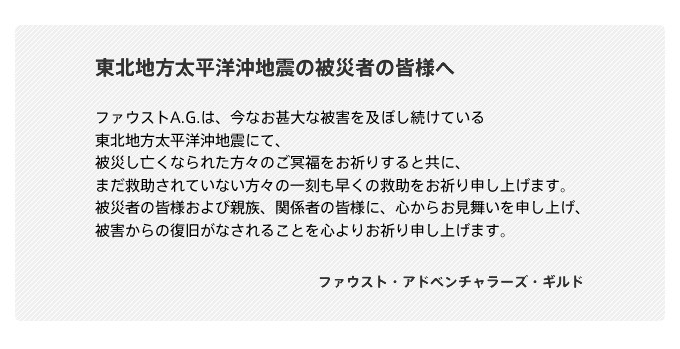  東北地方太平洋沖地震の被災者の皆様へ  ファウストA.G.は、今なお甚大な被害を及ぼし続けている 東北地方太平洋沖地震にて、 被災し亡くなられた方々のご冥福をお祈りすると共に、 まだ救助されていない方々の一刻も早くの救助をお祈り申し上げます。 被災者の皆様および親族、関係者の皆様に、心からお見舞いを申し上げ、 被害からの復旧がなされることを心よりお祈り申し上げます。    　　　　　　　　　　　　　　　　　　　　ファウスト・アドベンチャラーズ・ギルド