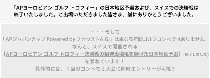 ・・・そして 「APジャパンカップ Powered by ファウストA.G.」は単なる年間ゴルフコンペではありません。 なんと、スイスで開催される 【APヨーロピアン ゴルフ トロフィー決勝戦の招待出場権を懸けた日本地区予選】 を兼ねています！ 具体的には、１回のコンペで２大会に同時エントリーが可能!! その予選会の詳細は以下！